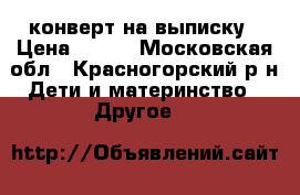 конверт на выписку › Цена ­ 500 - Московская обл., Красногорский р-н Дети и материнство » Другое   